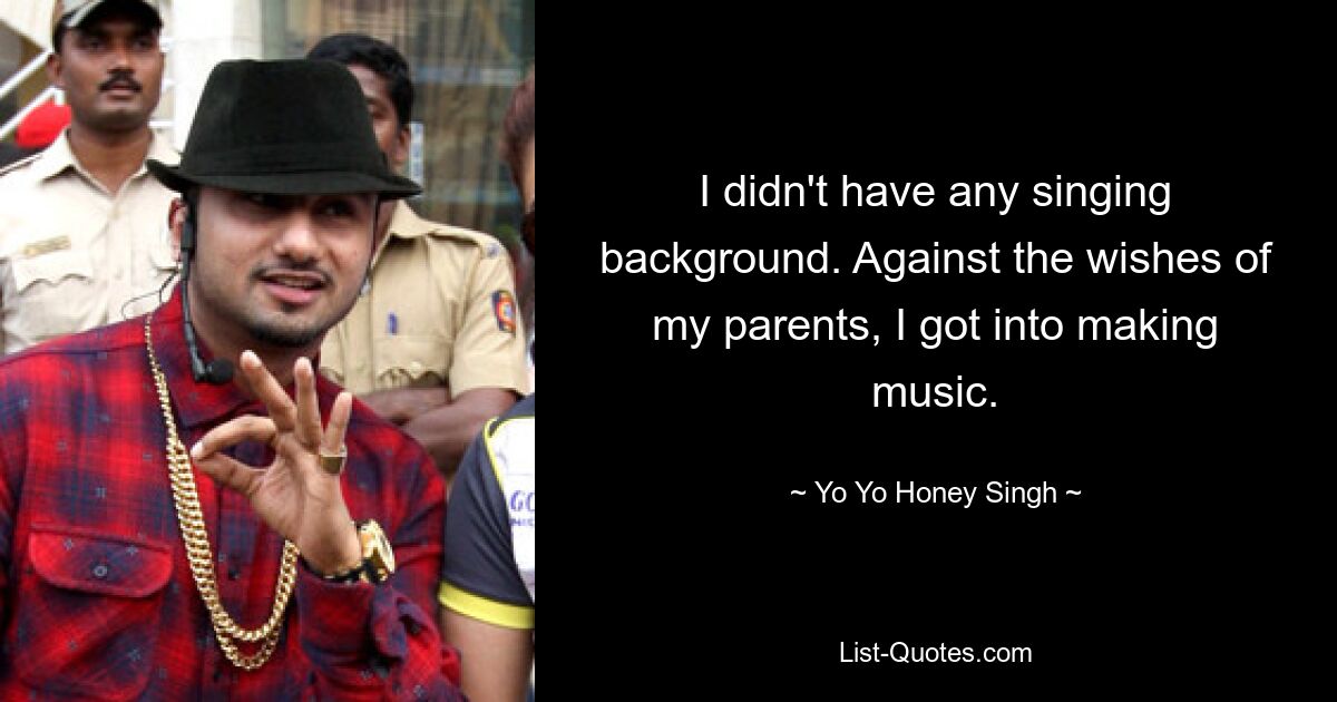 I didn't have any singing background. Against the wishes of my parents, I got into making music. — © Yo Yo Honey Singh