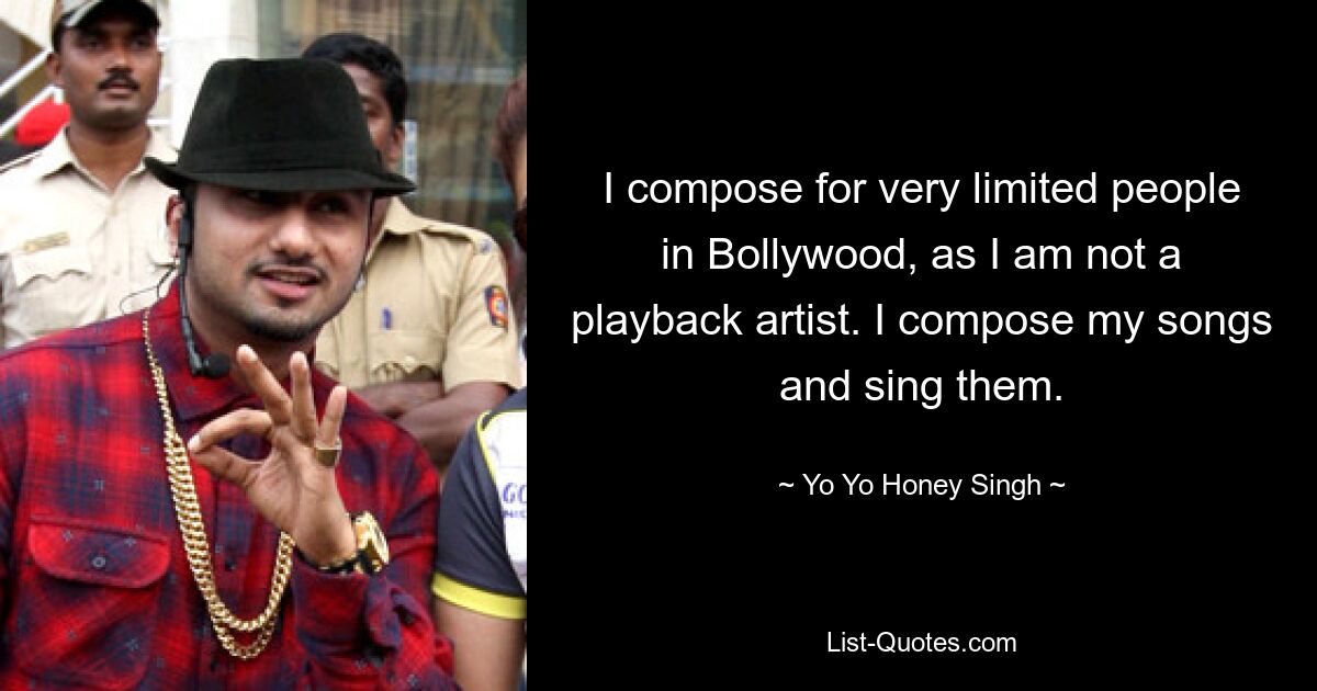 I compose for very limited people in Bollywood, as I am not a playback artist. I compose my songs and sing them. — © Yo Yo Honey Singh