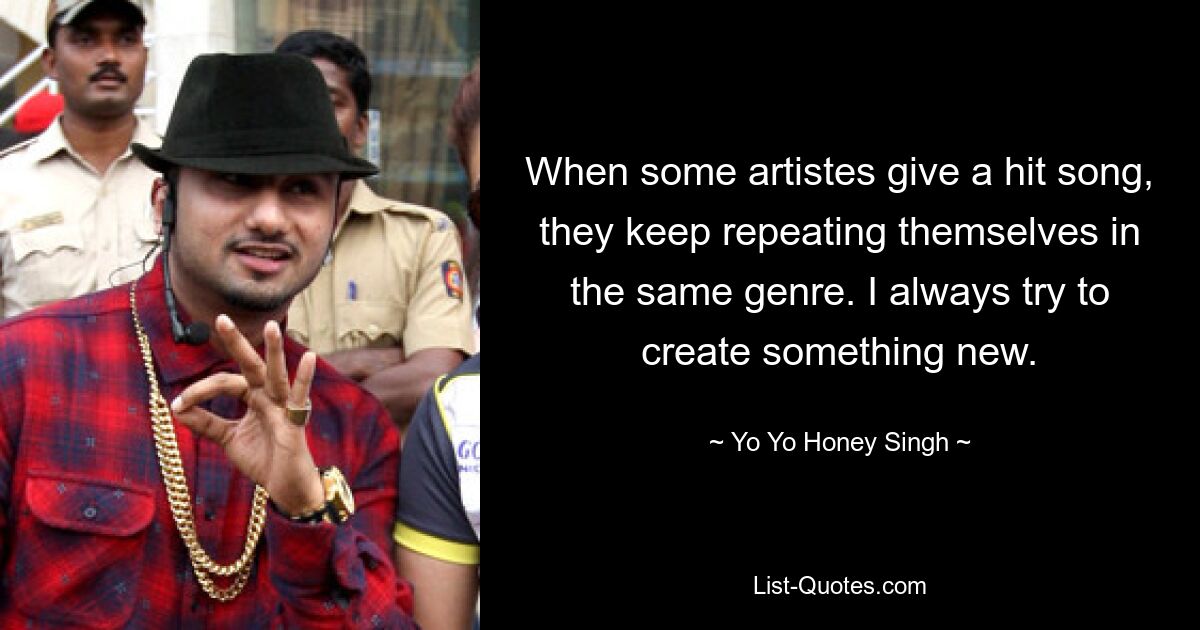 When some artistes give a hit song, they keep repeating themselves in the same genre. I always try to create something new. — © Yo Yo Honey Singh