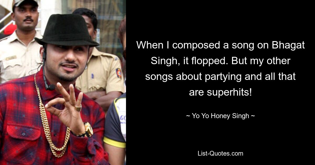 When I composed a song on Bhagat Singh, it flopped. But my other songs about partying and all that are superhits! — © Yo Yo Honey Singh