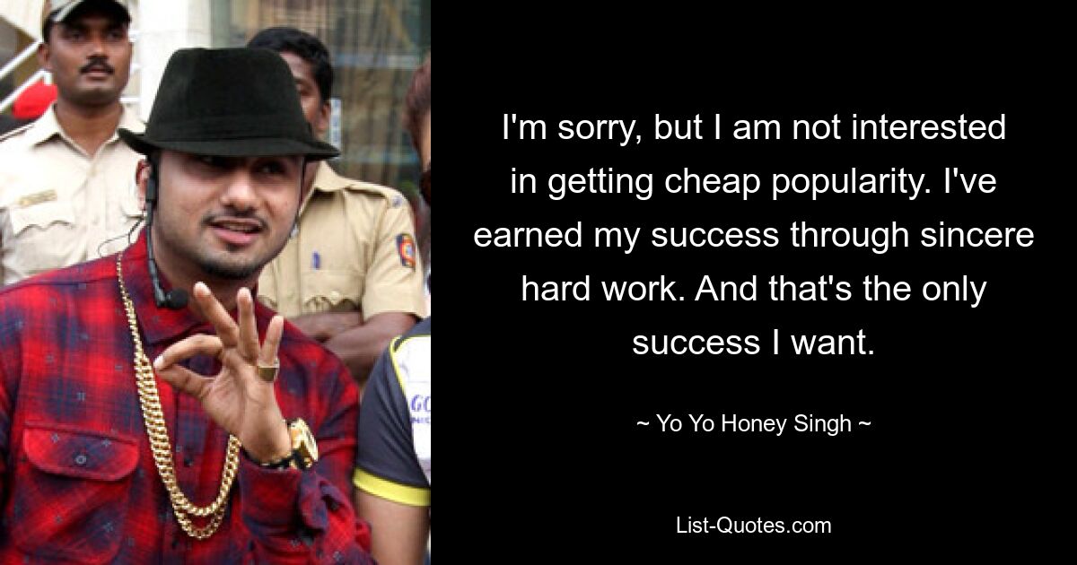 I'm sorry, but I am not interested in getting cheap popularity. I've earned my success through sincere hard work. And that's the only success I want. — © Yo Yo Honey Singh