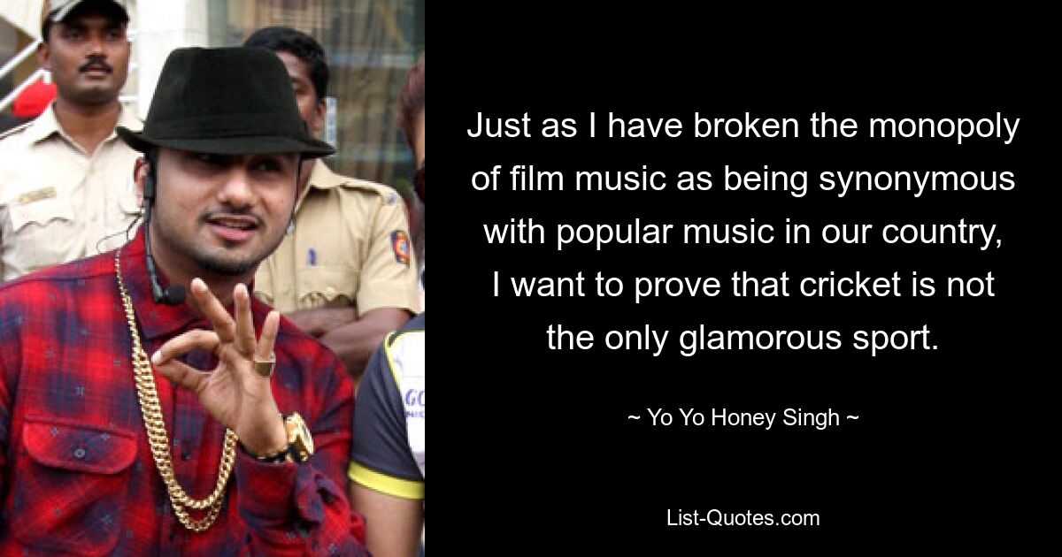 Just as I have broken the monopoly of film music as being synonymous with popular music in our country, I want to prove that cricket is not the only glamorous sport. — © Yo Yo Honey Singh