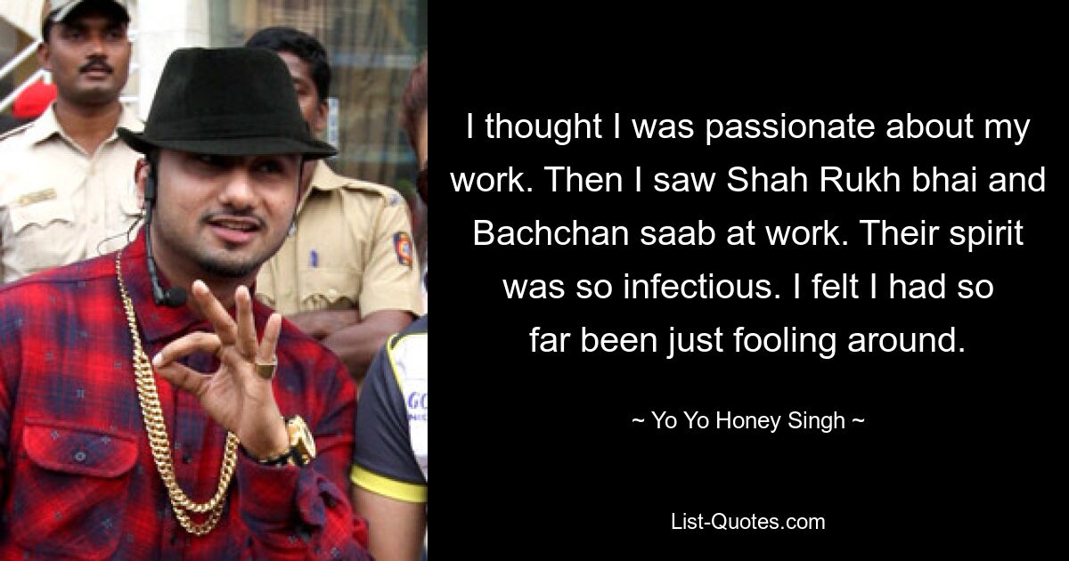 I thought I was passionate about my work. Then I saw Shah Rukh bhai and Bachchan saab at work. Their spirit was so infectious. I felt I had so far been just fooling around. — © Yo Yo Honey Singh