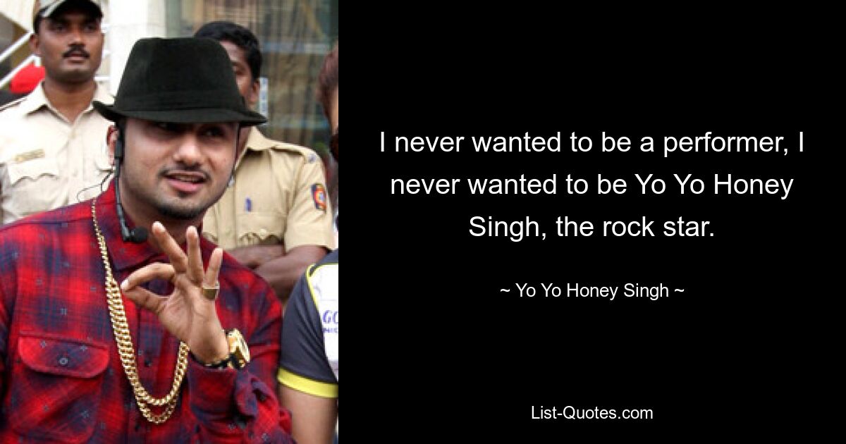 I never wanted to be a performer, I never wanted to be Yo Yo Honey Singh, the rock star. — © Yo Yo Honey Singh