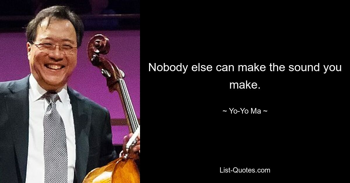 Nobody else can make the sound you make. — © Yo-Yo Ma