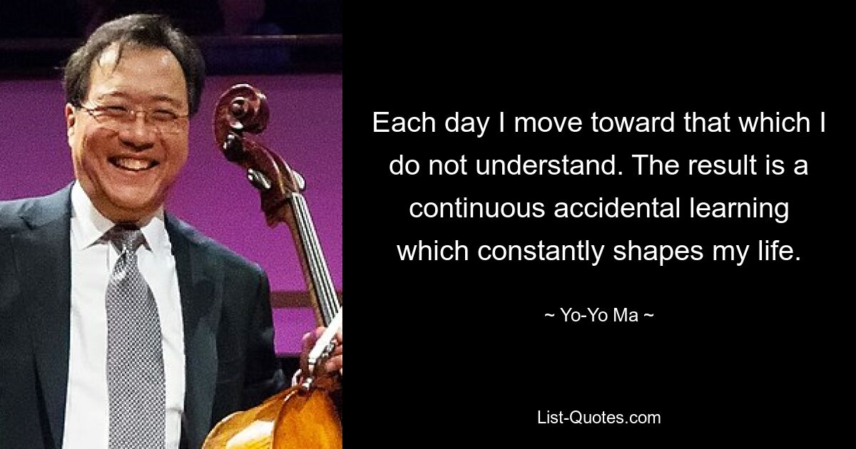 Each day I move toward that which I do not understand. The result is a continuous accidental learning which constantly shapes my life. — © Yo-Yo Ma