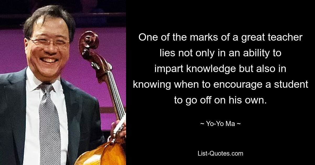 One of the marks of a great teacher lies not only in an ability to impart knowledge but also in knowing when to encourage a student to go off on his own. — © Yo-Yo Ma