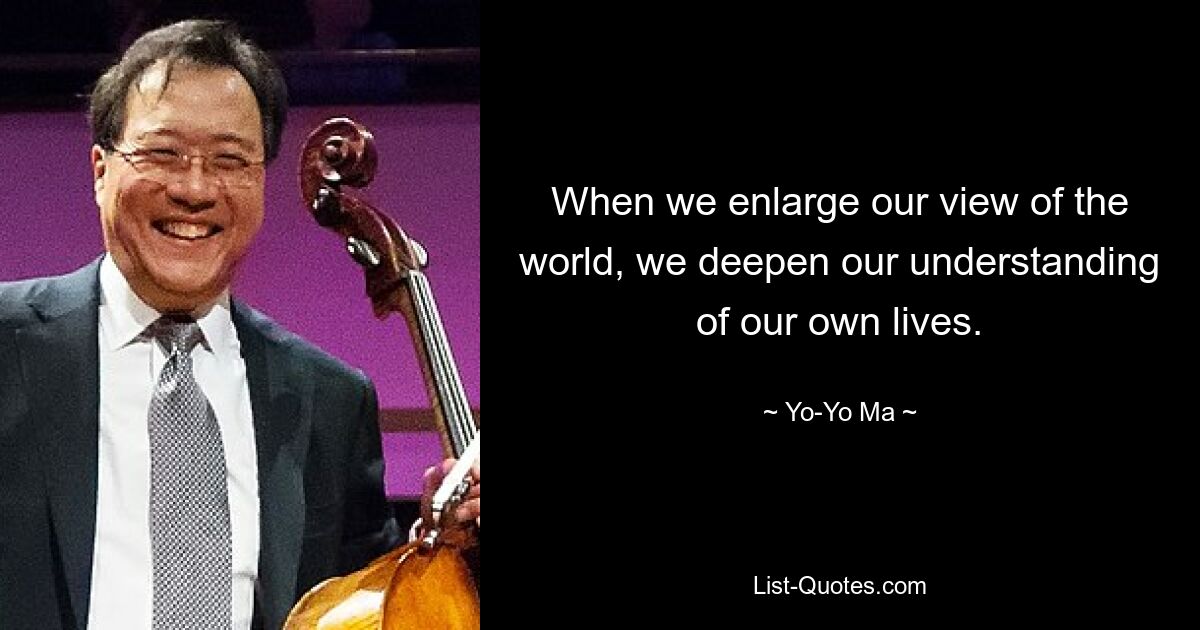 When we enlarge our view of the world, we deepen our understanding of our own lives. — © Yo-Yo Ma