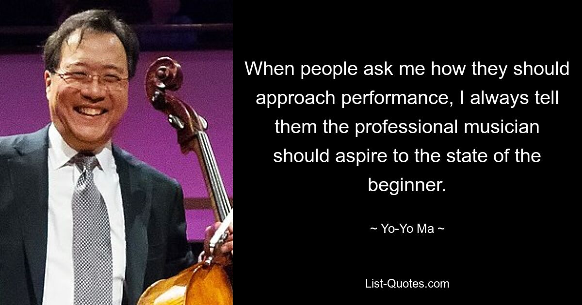 When people ask me how they should approach performance, I always tell them the professional musician should aspire to the state of the beginner. — © Yo-Yo Ma