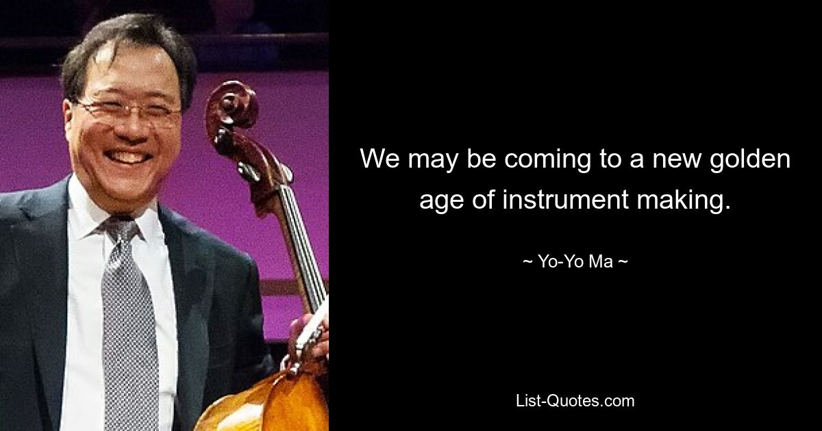 We may be coming to a new golden age of instrument making. — © Yo-Yo Ma