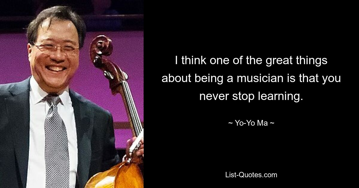 I think one of the great things about being a musician is that you never stop learning. — © Yo-Yo Ma