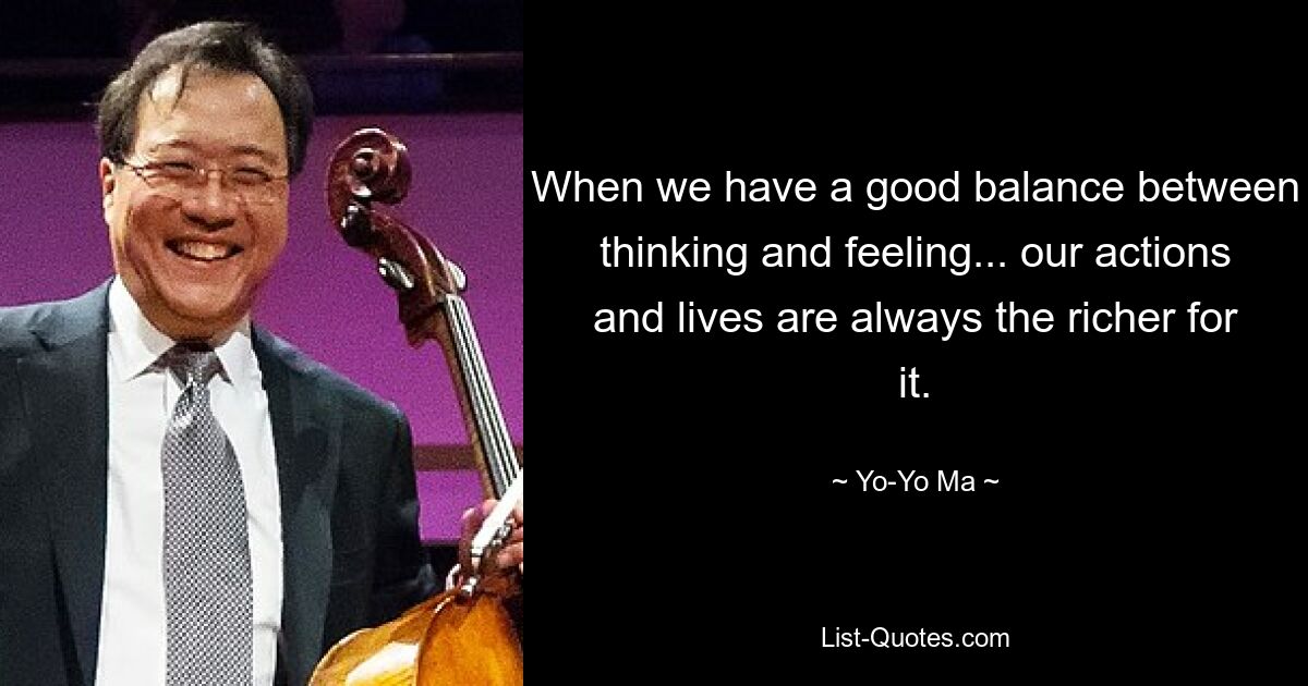 When we have a good balance between thinking and feeling... our actions and lives are always the richer for it. — © Yo-Yo Ma