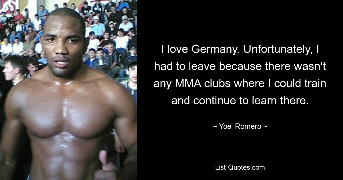 I love Germany. Unfortunately, I had to leave because there wasn't any MMA clubs where I could train and continue to learn there. — © Yoel Romero