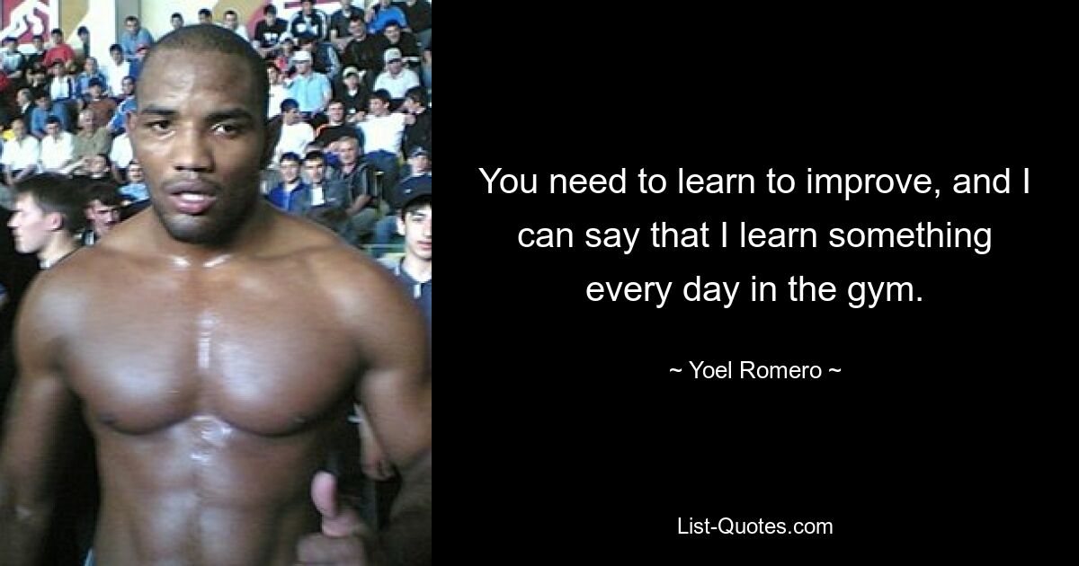 You need to learn to improve, and I can say that I learn something every day in the gym. — © Yoel Romero