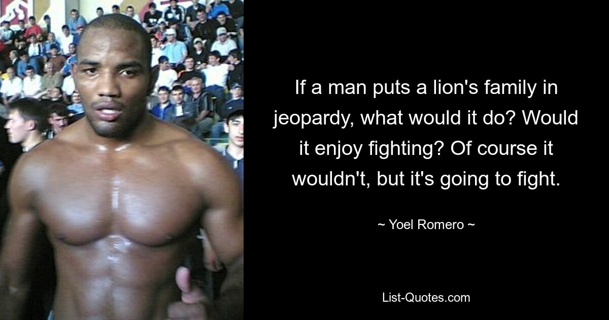 If a man puts a lion's family in jeopardy, what would it do? Would it enjoy fighting? Of course it wouldn't, but it's going to fight. — © Yoel Romero