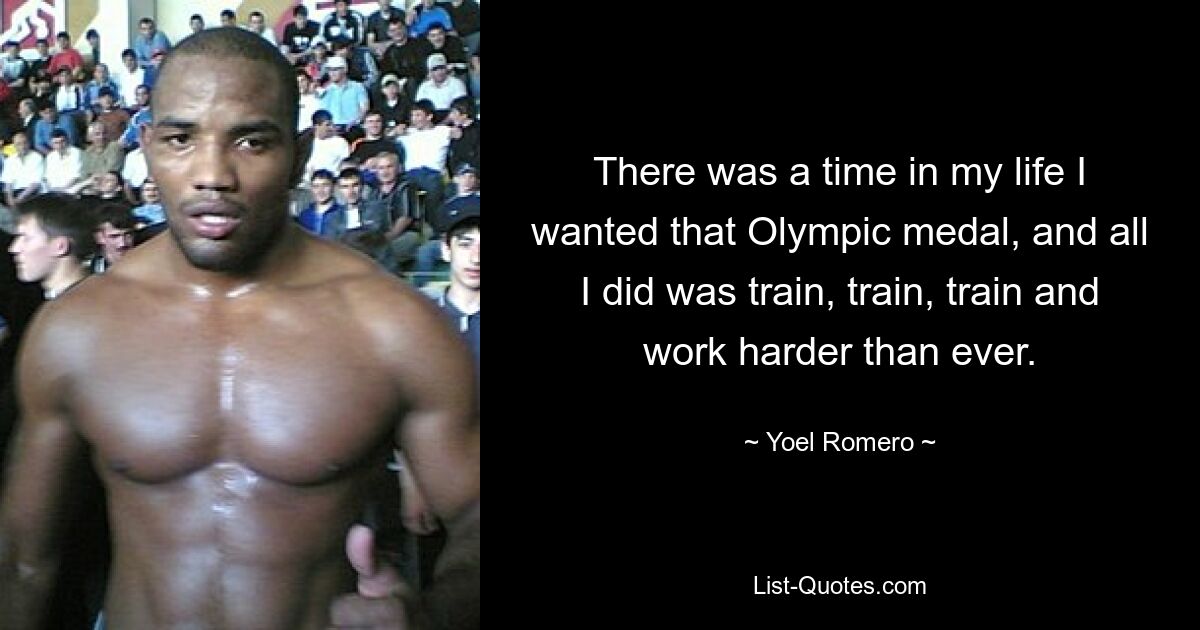 There was a time in my life I wanted that Olympic medal, and all I did was train, train, train and work harder than ever. — © Yoel Romero