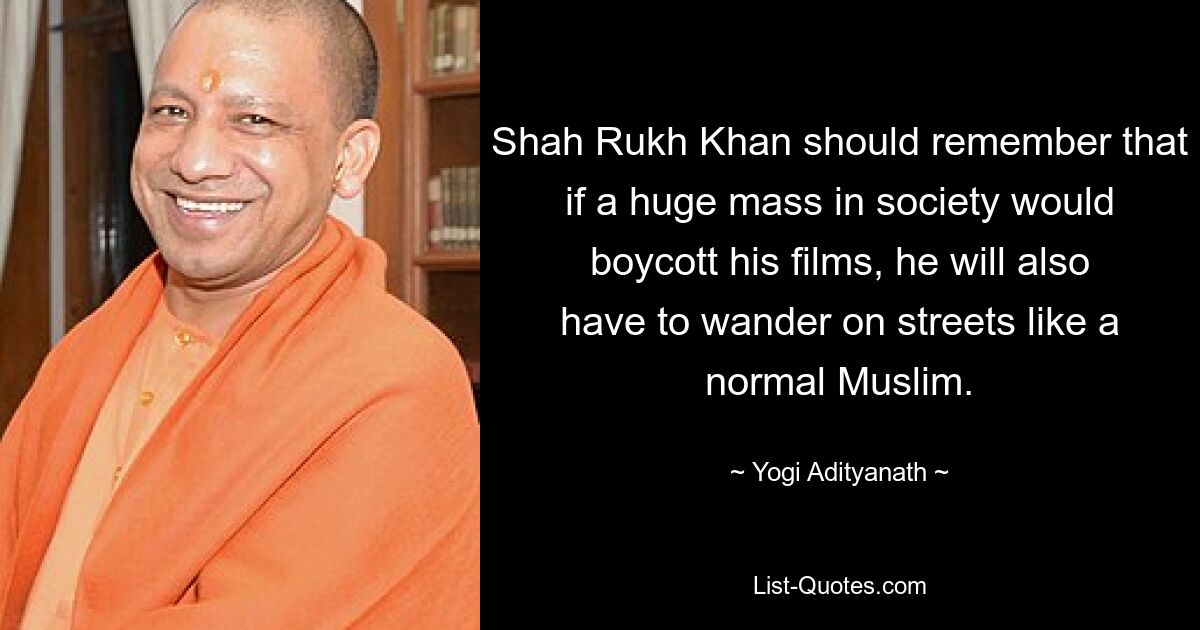 Shah Rukh Khan should remember that if a huge mass in society would boycott his films, he will also have to wander on streets like a normal Muslim. — © Yogi Adityanath