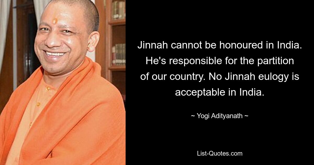 Jinnah cannot be honoured in India. He's responsible for the partition of our country. No Jinnah eulogy is acceptable in India. — © Yogi Adityanath