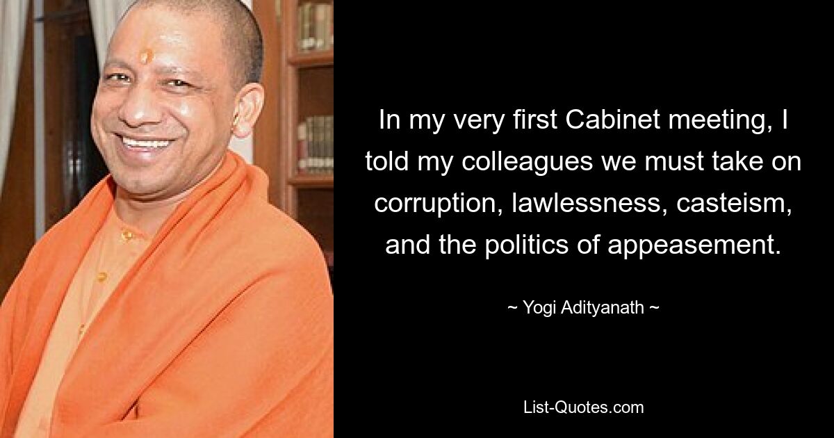 In my very first Cabinet meeting, I told my colleagues we must take on corruption, lawlessness, casteism, and the politics of appeasement. — © Yogi Adityanath