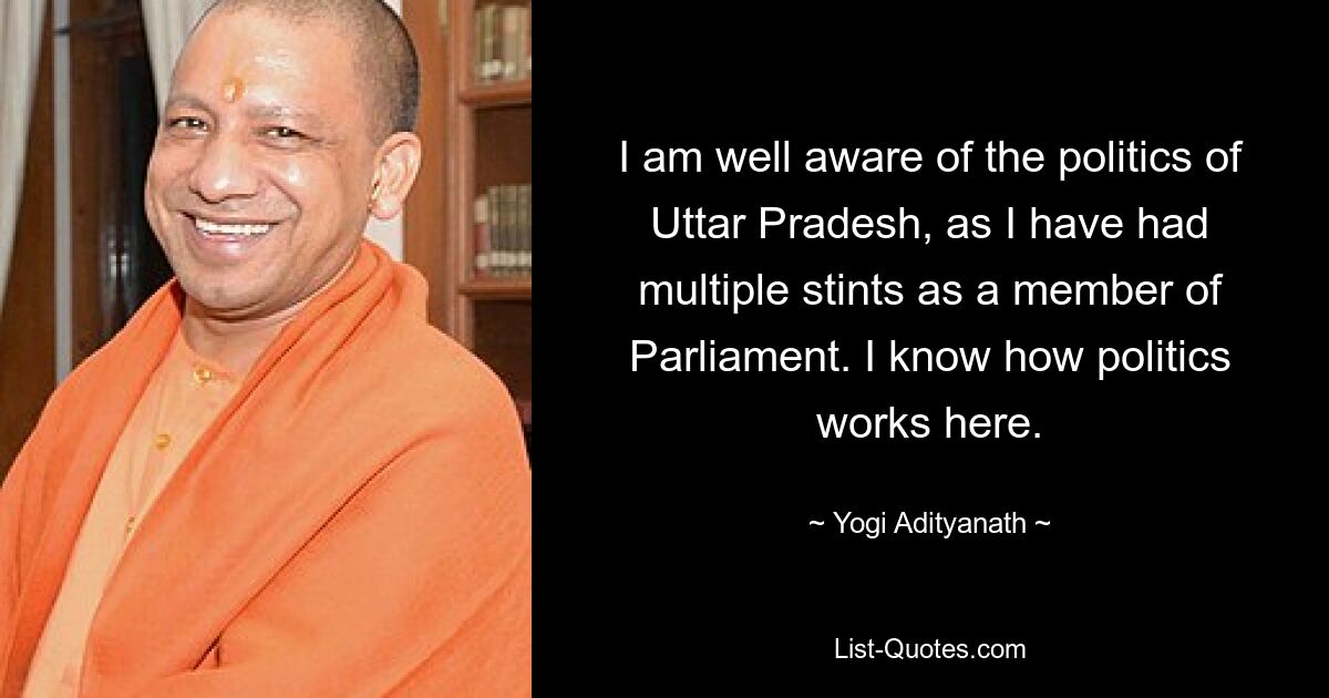 I am well aware of the politics of Uttar Pradesh, as I have had multiple stints as a member of Parliament. I know how politics works here. — © Yogi Adityanath