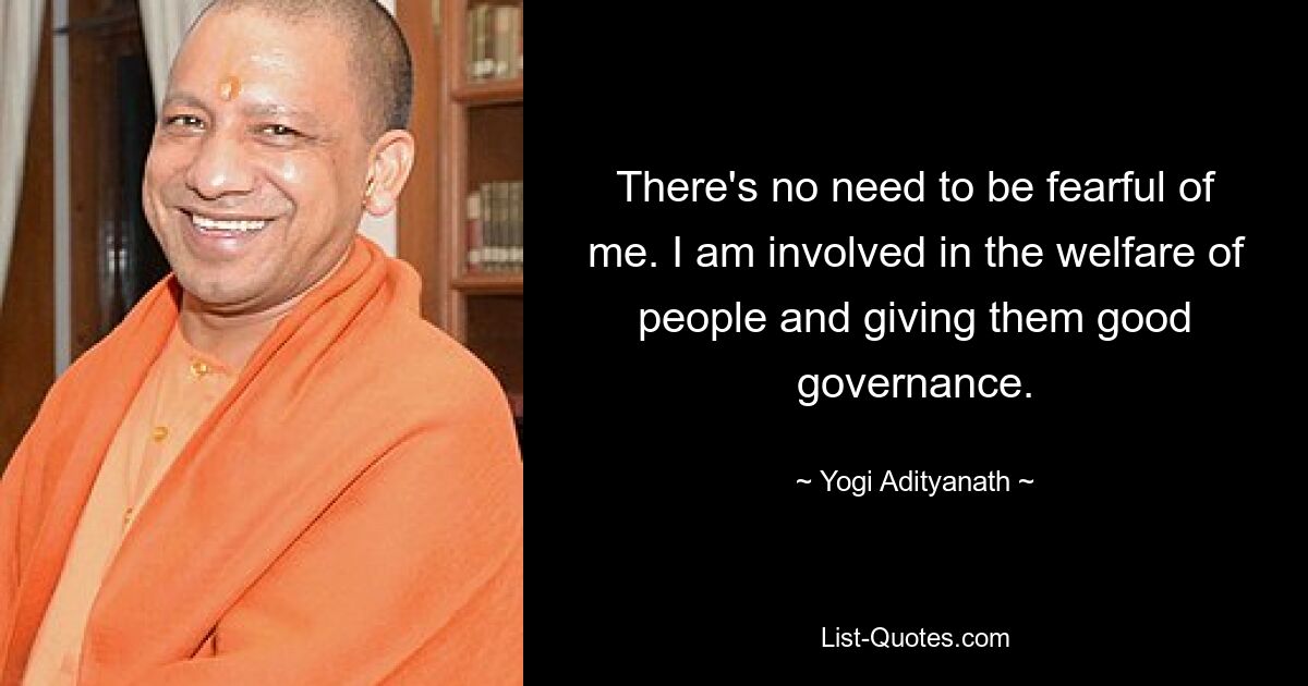 There's no need to be fearful of me. I am involved in the welfare of people and giving them good governance. — © Yogi Adityanath