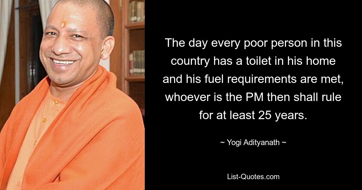 The day every poor person in this country has a toilet in his home and his fuel requirements are met, whoever is the PM then shall rule for at least 25 years. — © Yogi Adityanath