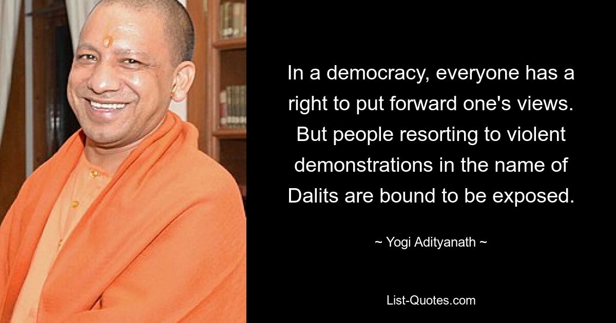 In a democracy, everyone has a right to put forward one's views. But people resorting to violent demonstrations in the name of Dalits are bound to be exposed. — © Yogi Adityanath