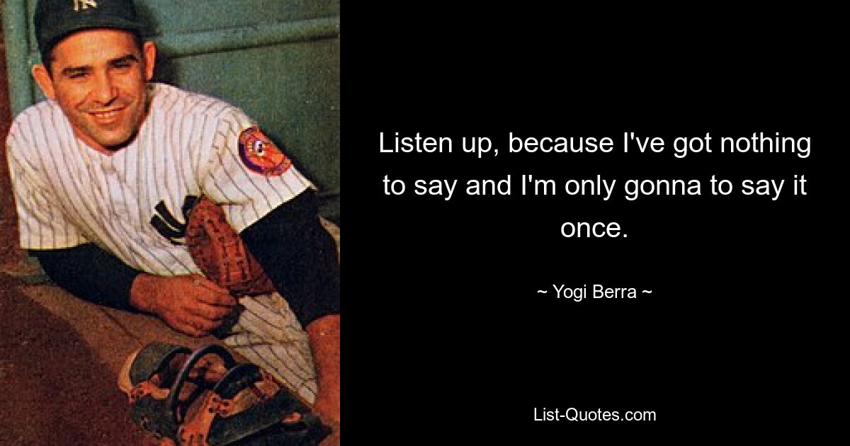 Listen up, because I've got nothing to say and I'm only gonna to say it once. — © Yogi Berra