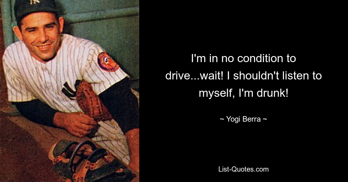 I'm in no condition to drive...wait! I shouldn't listen to myself, I'm drunk! — © Yogi Berra