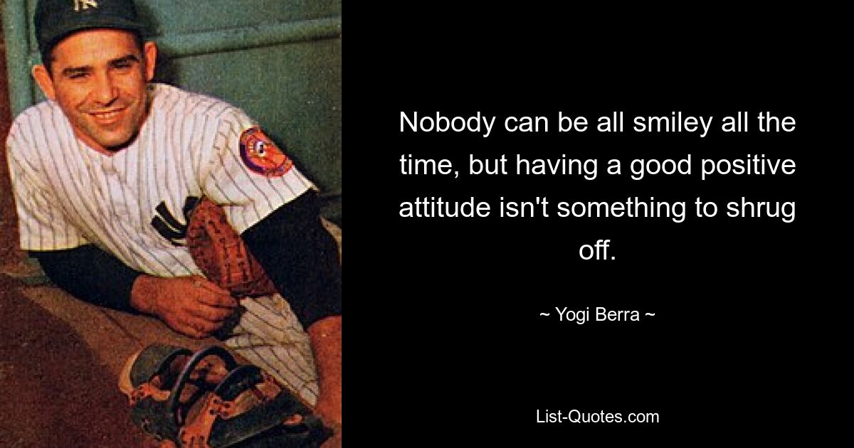 Nobody can be all smiley all the time, but having a good positive attitude isn't something to shrug off. — © Yogi Berra