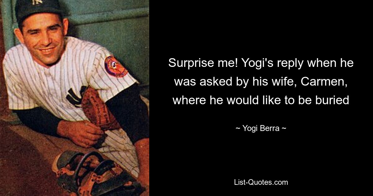 Surprise me! Yogi's reply when he was asked by his wife, Carmen, where he would like to be buried — © Yogi Berra