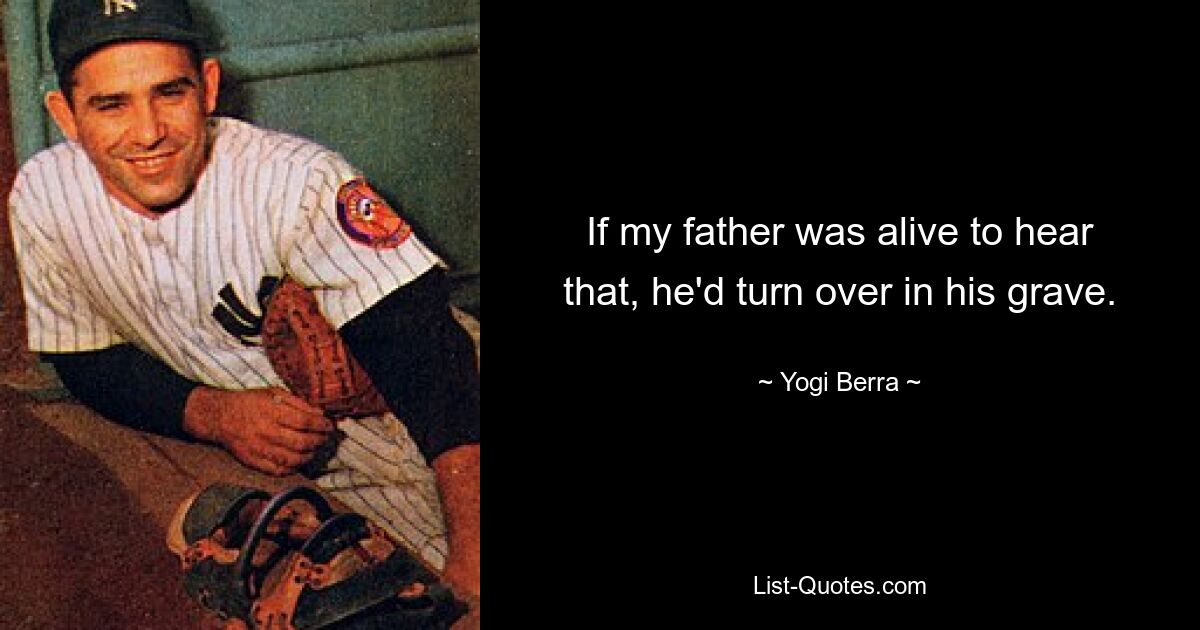 If my father was alive to hear that, he'd turn over in his grave. — © Yogi Berra