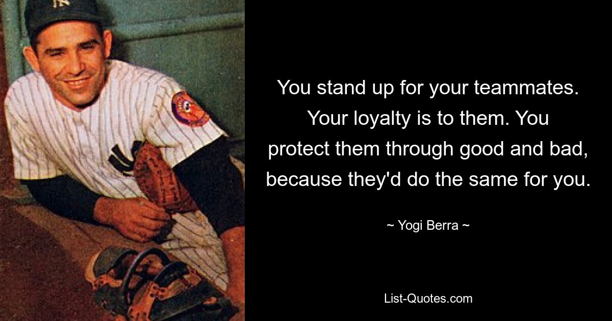 You stand up for your teammates. Your loyalty is to them. You protect them through good and bad, because they'd do the same for you. — © Yogi Berra