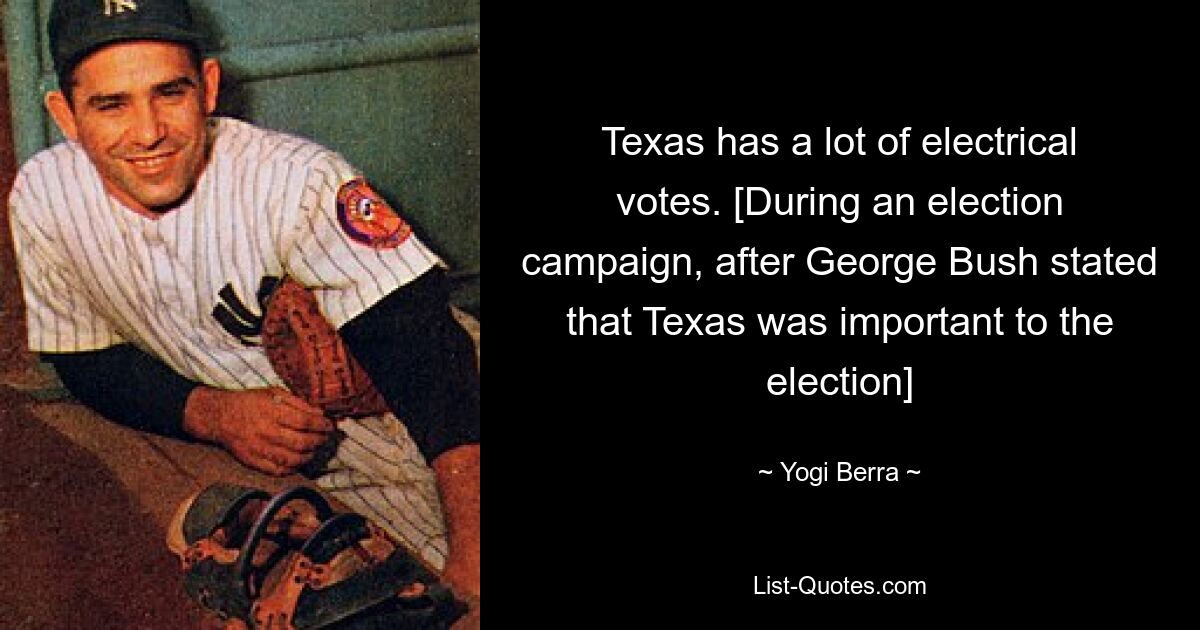 Texas has a lot of electrical votes. [During an election campaign, after George Bush stated that Texas was important to the election] — © Yogi Berra