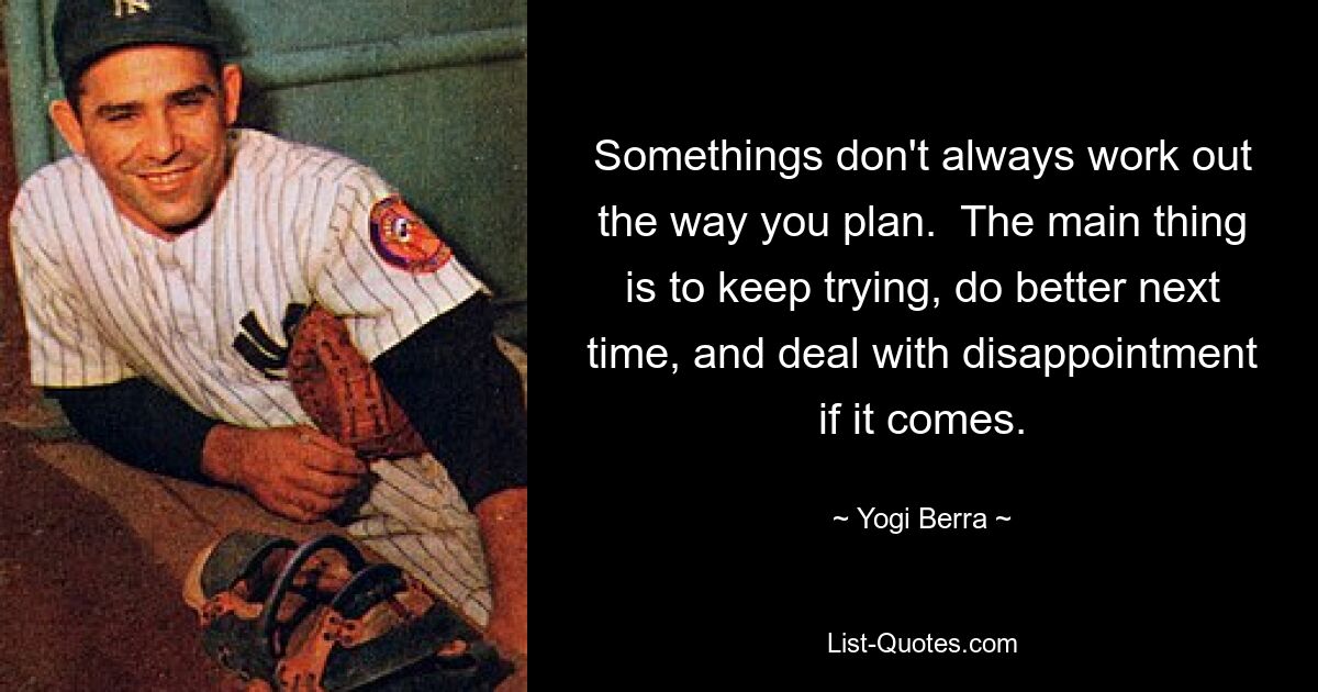 Somethings don't always work out the way you plan.  The main thing is to keep trying, do better next time, and deal with disappointment if it comes. — © Yogi Berra