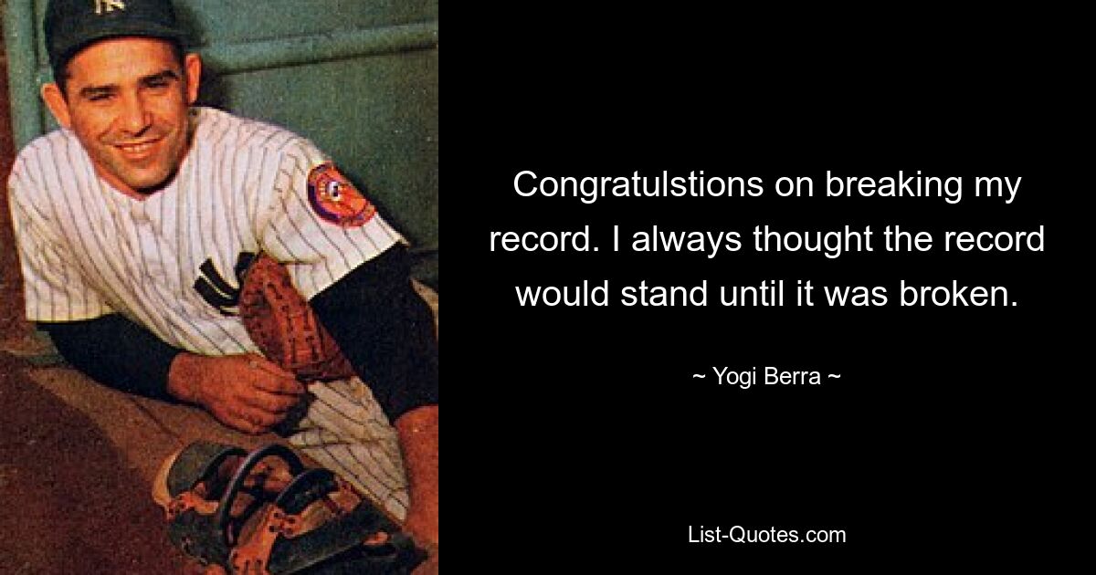 Congratulstions on breaking my record. I always thought the record would stand until it was broken. — © Yogi Berra