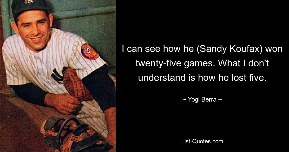 I can see how he (Sandy Koufax) won twenty-five games. What I don't understand is how he lost five. — © Yogi Berra