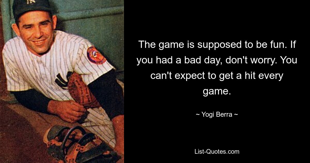 The game is supposed to be fun. If you had a bad day, don't worry. You can't expect to get a hit every game. — © Yogi Berra