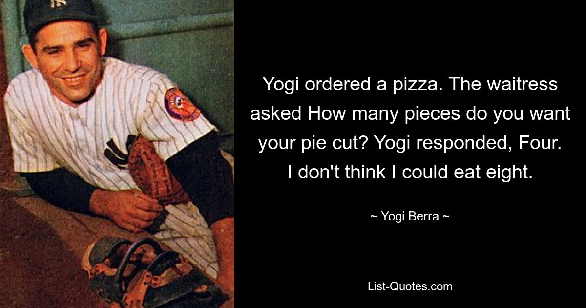 Yogi ordered a pizza. The waitress asked How many pieces do you want your pie cut? Yogi responded, Four. I don't think I could eat eight. — © Yogi Berra