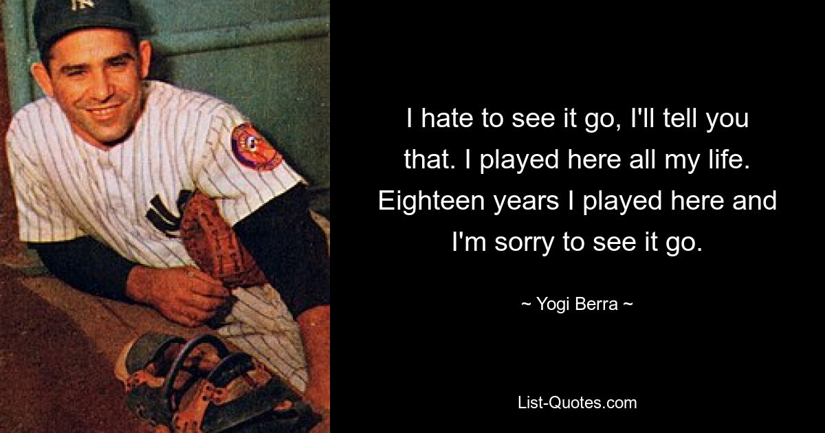 I hate to see it go, I'll tell you that. I played here all my life. Eighteen years I played here and I'm sorry to see it go. — © Yogi Berra