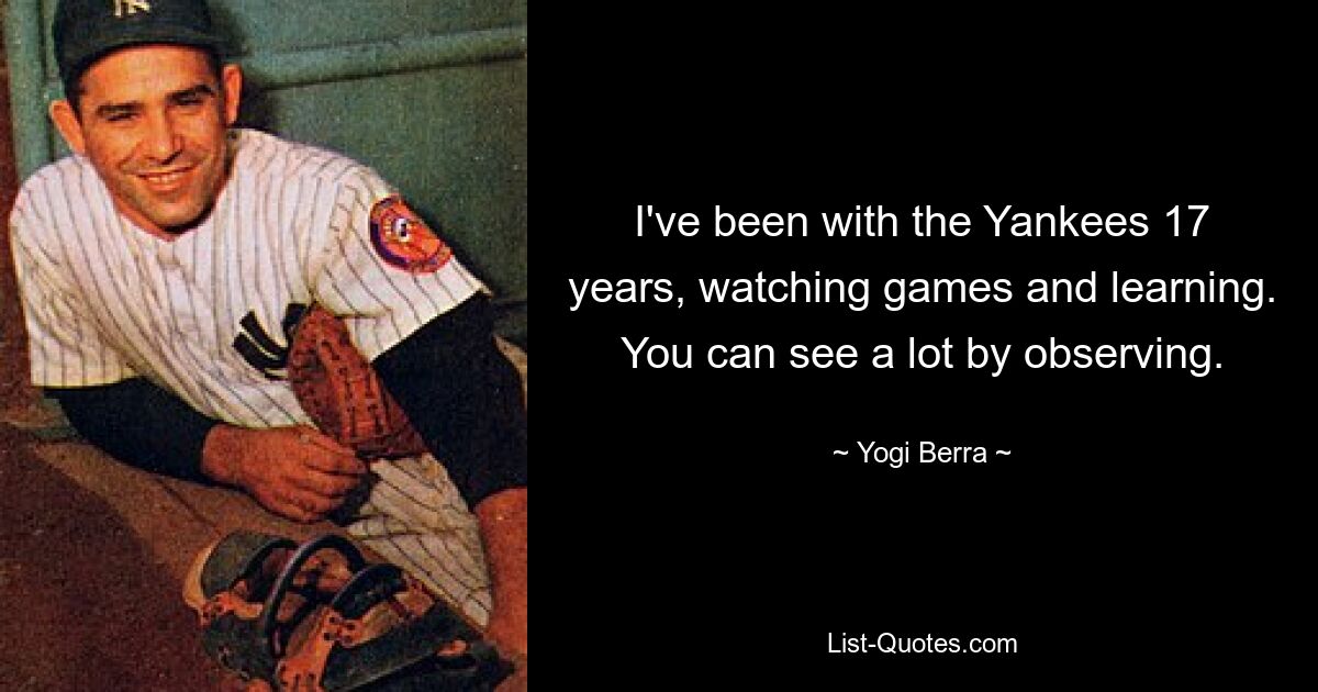 I've been with the Yankees 17 years, watching games and learning. You can see a lot by observing. — © Yogi Berra