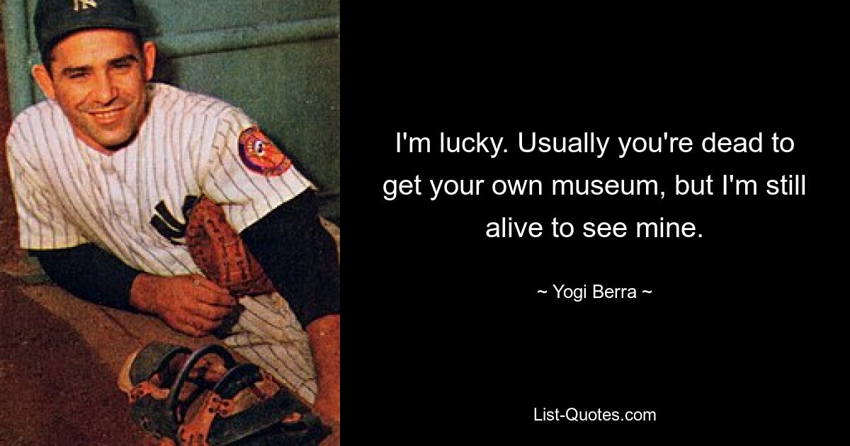 I'm lucky. Usually you're dead to get your own museum, but I'm still alive to see mine. — © Yogi Berra