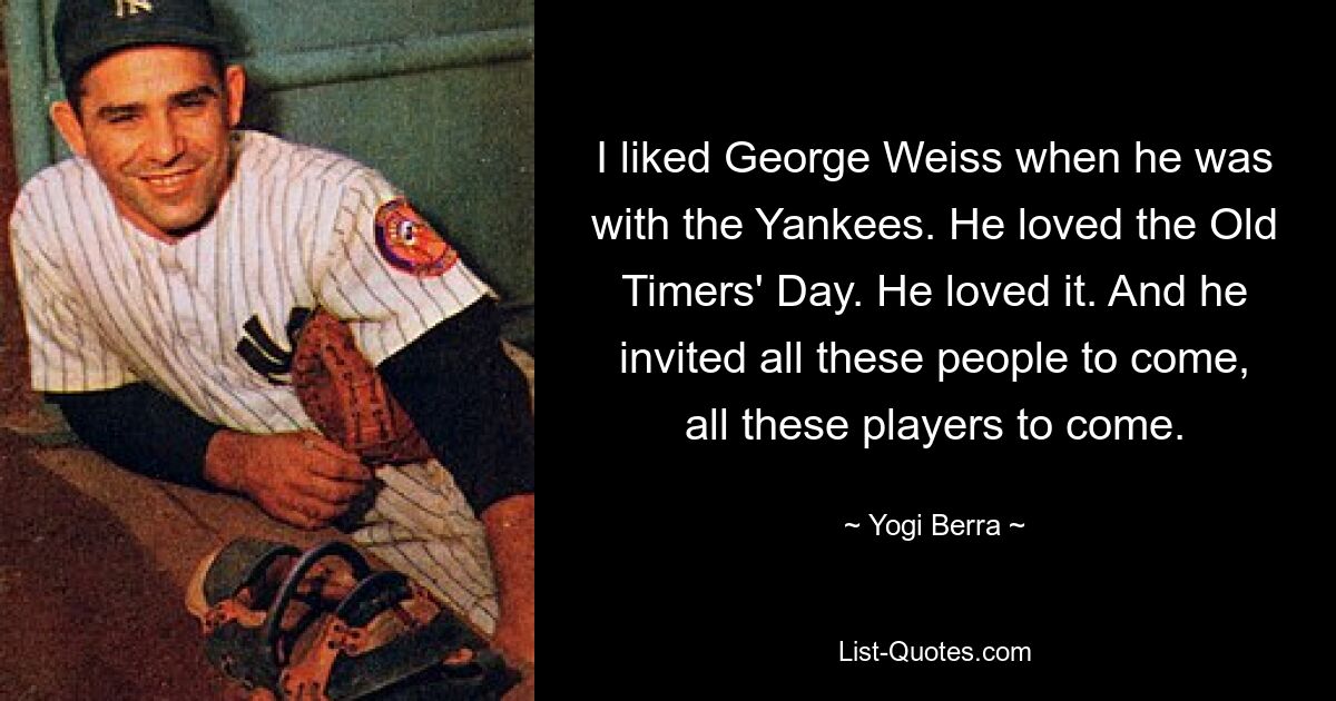 I liked George Weiss when he was with the Yankees. He loved the Old Timers' Day. He loved it. And he invited all these people to come, all these players to come. — © Yogi Berra