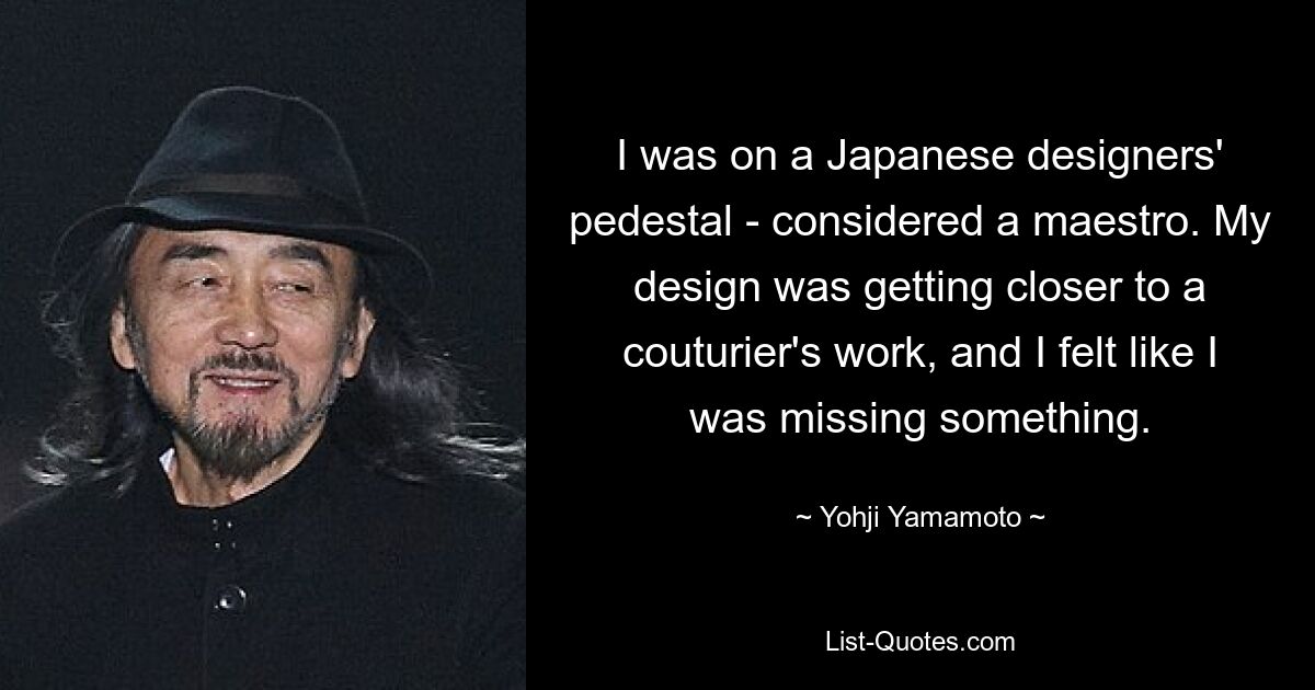 I was on a Japanese designers' pedestal - considered a maestro. My design was getting closer to a couturier's work, and I felt like I was missing something. — © Yohji Yamamoto