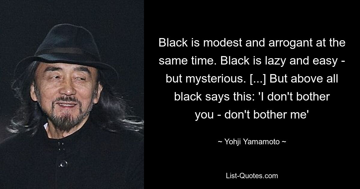 Black is modest and arrogant at the same time. Black is lazy and easy - but mysterious. [...] But above all black says this: 'I don't bother you - don't bother me' — © Yohji Yamamoto