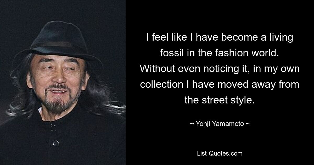 I feel like I have become a living fossil in the fashion world. Without even noticing it, in my own collection I have moved away from the street style. — © Yohji Yamamoto