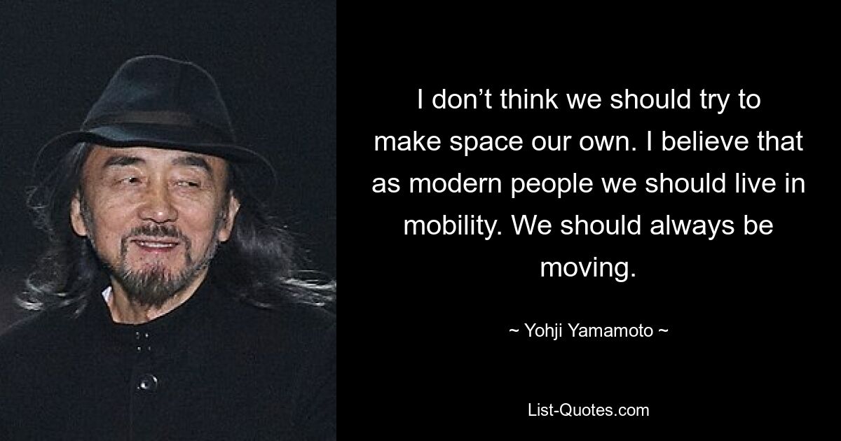 Ich denke nicht, dass wir versuchen sollten, den Raum zu unserem eigenen zu machen. Ich glaube, dass wir als moderne Menschen in Mobilität leben sollten. Wir sollten immer in Bewegung sein. — © Yohji Yamamoto 