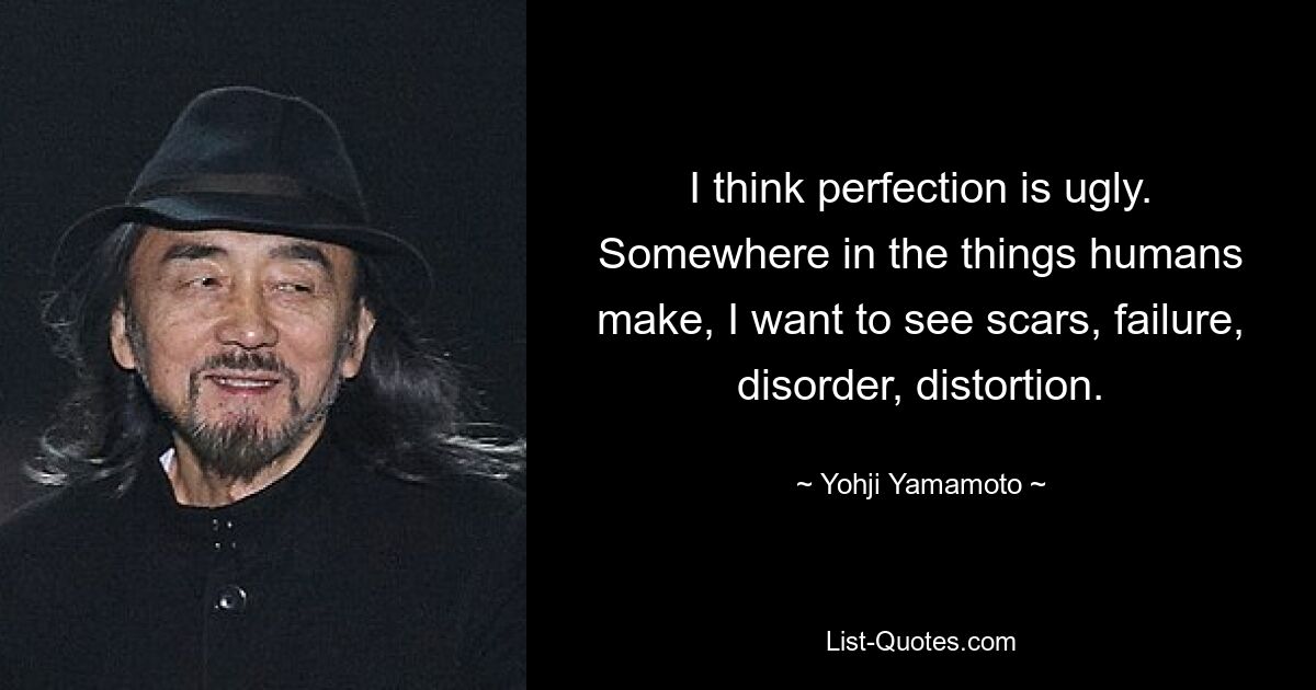 I think perfection is ugly. Somewhere in the things humans make, I want to see scars, failure, disorder, distortion. — © Yohji Yamamoto