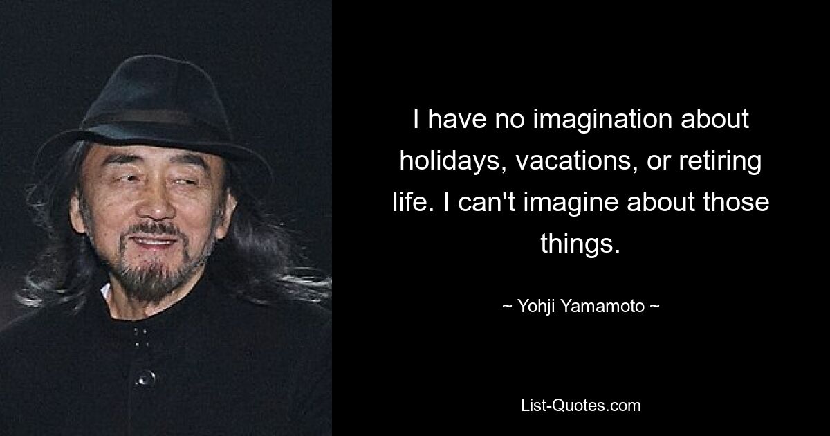 I have no imagination about holidays, vacations, or retiring life. I can't imagine about those things. — © Yohji Yamamoto