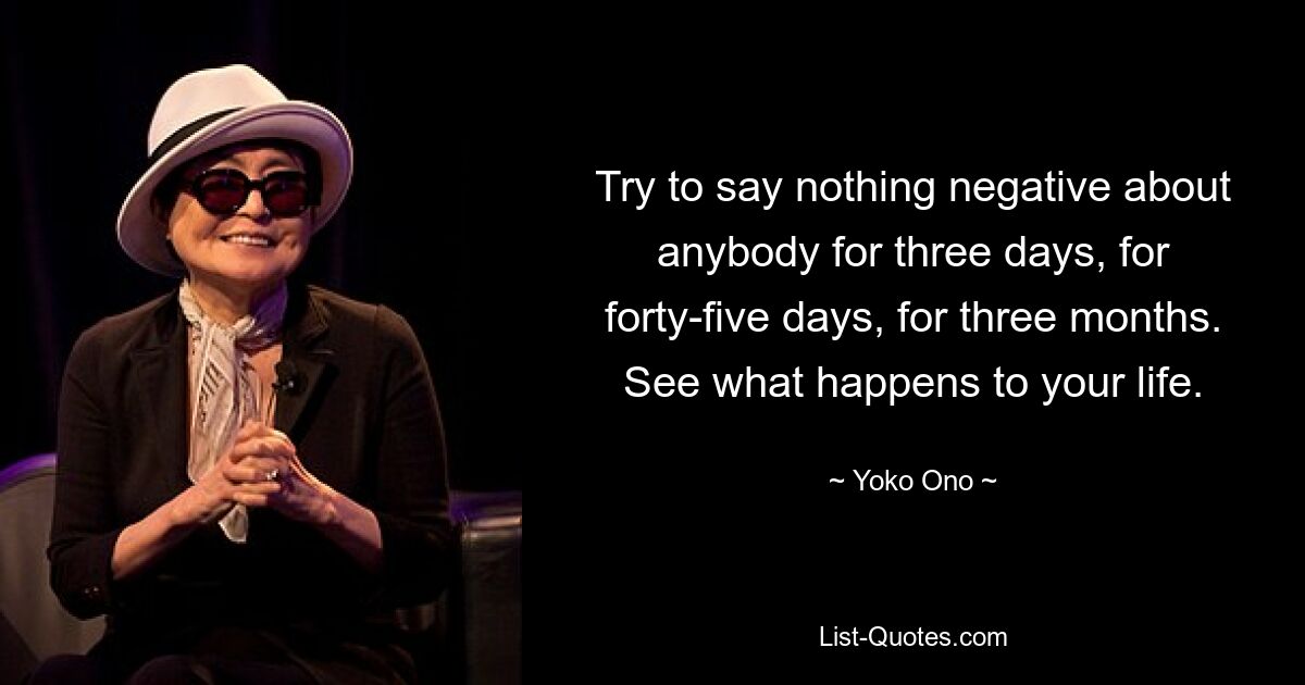 Try to say nothing negative about anybody for three days, for forty-five days, for three months. See what happens to your life. — © Yoko Ono